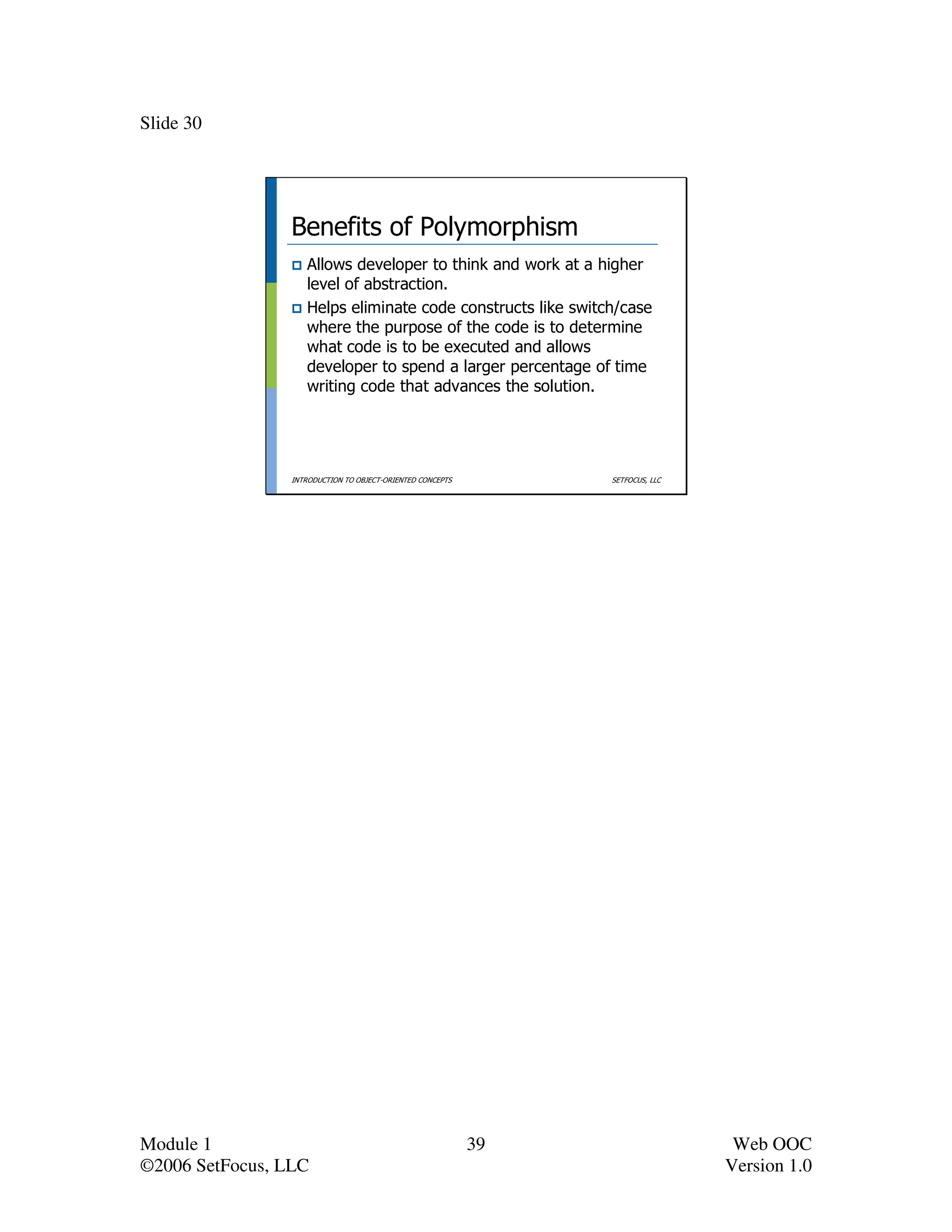 Slide 30




                 Benefits of Polymorphism
                    Allows developer to think and work at a higher
                    level of abstraction.
                    Helps eliminate code constructs like switch/case
                    where the purpose of the code is to determine
                    what code is to be executed and allows
                    developer to spend a larger percentage of time
                    writing code that advances the solution.




                 INTRODUCTION TO OBJECT-ORIENTED CONCEPTS        SETFOCUS, LLC




Module 1                                                    39                    Web OOC
©2006 SetFocus, LLC                                                              Version 1.0
 