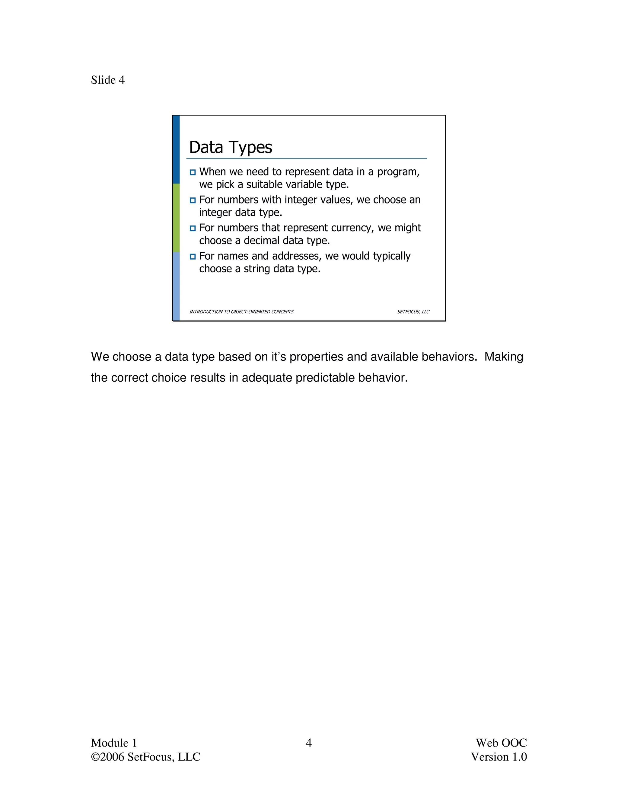 Slide 4




                  Data Types
                     When we need to represent data in a program,
                     we pick a suitable variable type.
                     For numbers with integer values, we choose an
                     integer data type.
                     For numbers that represent currency, we might
                     choose a decimal data type.
                     For names and addresses, we would typically
                     choose a string data type.


                  INTRODUCTION TO OBJECT-ORIENTED CONCEPTS       SETFOCUS, LLC




We choose a data type based on it’s properties and available behaviors. Making
the correct choice results in adequate predictable behavior.




Module 1                                                     4                    Web OOC
©2006 SetFocus, LLC                                                              Version 1.0
 