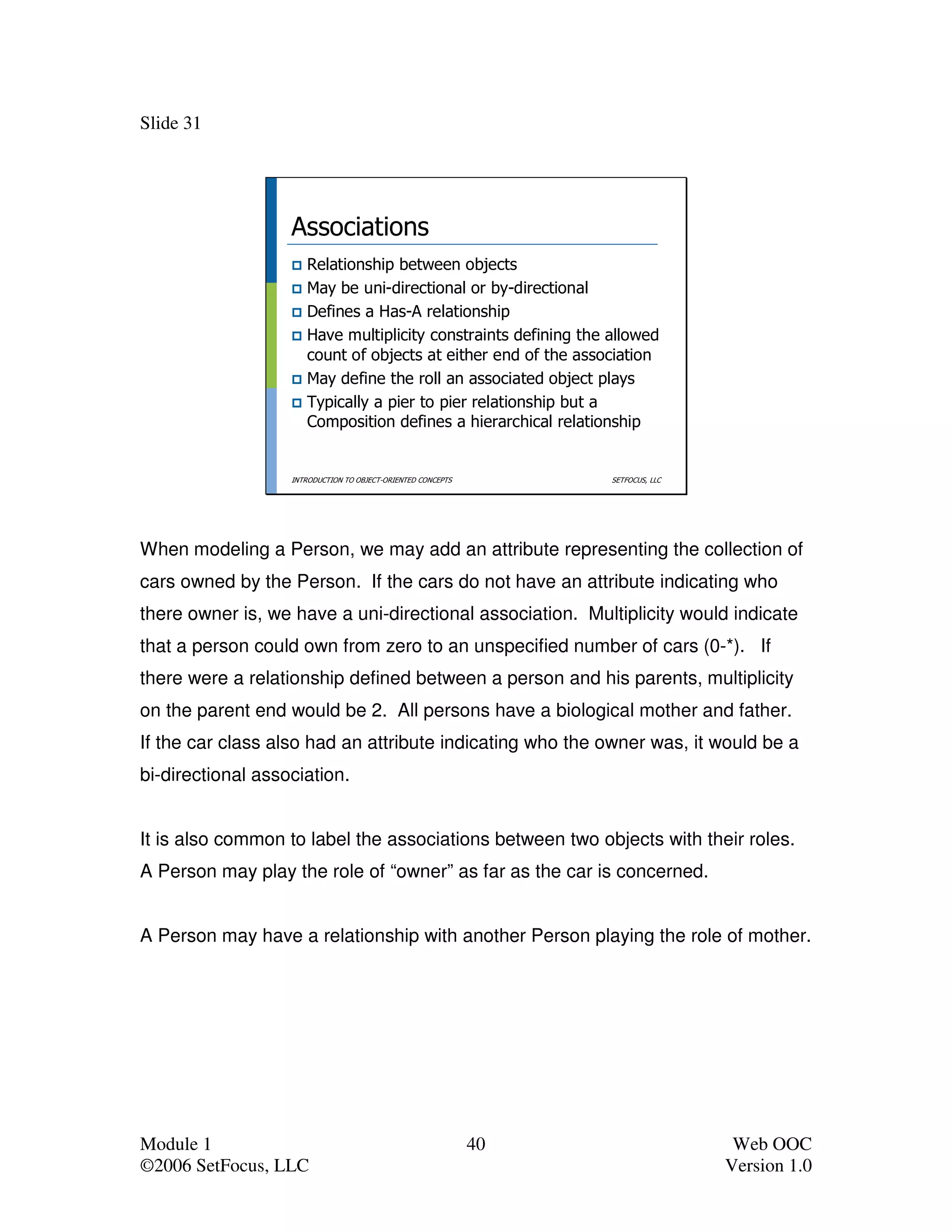 Slide 31




                   Associations
                      Relationship between objects
                      May be uni-directional or by-directional
                      Defines a Has-A relationship
                      Have multiplicity constraints defining the allowed
                      count of objects at either end of the association
                      May define the roll an associated object plays
                      Typically a pier to pier relationship but a
                      Composition defines a hierarchical relationship


                   INTRODUCTION TO OBJECT-ORIENTED CONCEPTS        SETFOCUS, LLC




When modeling a Person, we may add an attribute representing the collection of
cars owned by the Person. If the cars do not have an attribute indicating who
there owner is, we have a uni-directional association. Multiplicity would indicate
that a person could own from zero to an unspecified number of cars (0-*). If
there were a relationship defined between a person and his parents, multiplicity
on the parent end would be 2. All persons have a biological mother and father.
If the car class also had an attribute indicating who the owner was, it would be a
bi-directional association.


It is also common to label the associations between two objects with their roles.
A Person may play the role of “owner” as far as the car is concerned.


A Person may have a relationship with another Person playing the role of mother.




Module 1                                                      40                    Web OOC
©2006 SetFocus, LLC                                                                Version 1.0
 