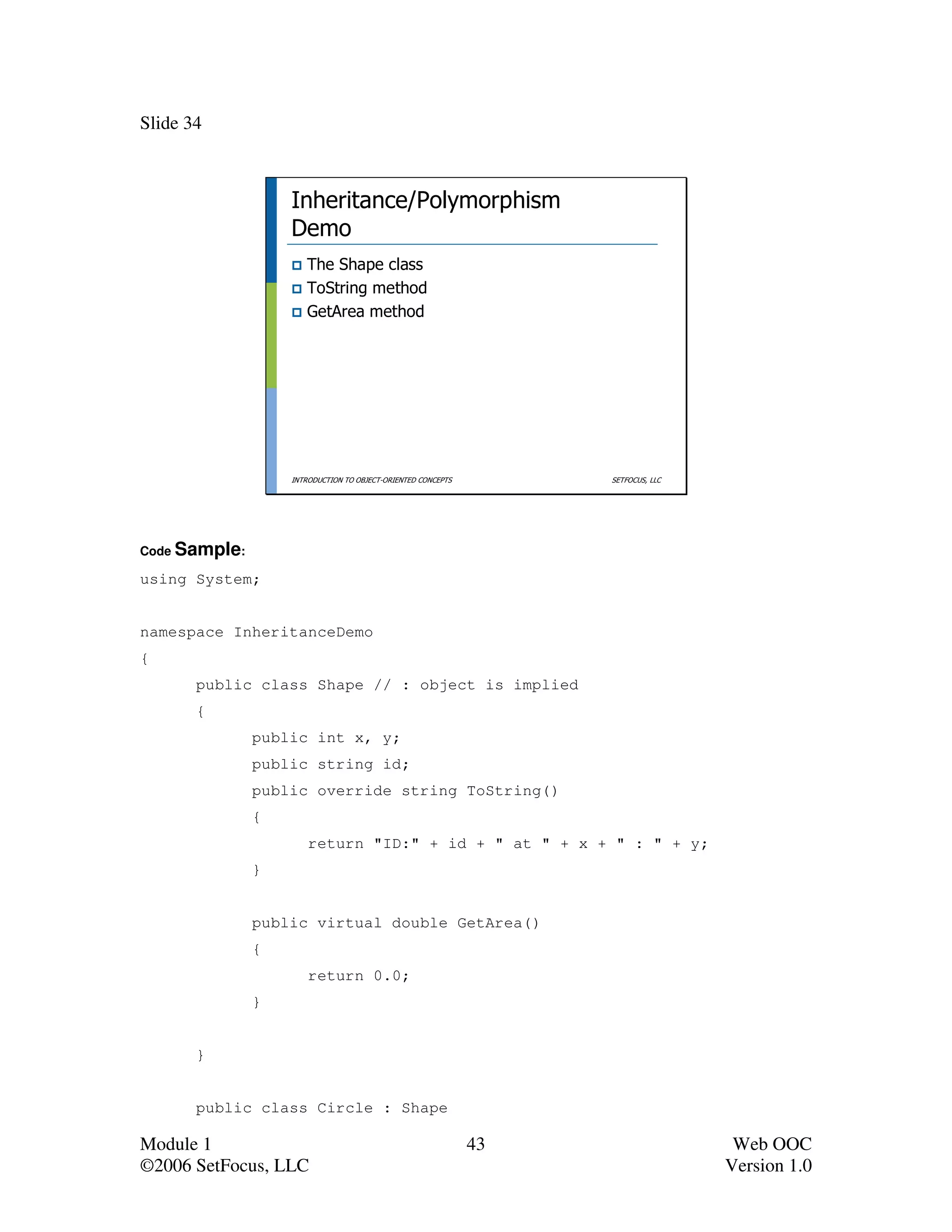 Slide 34



                   Inheritance/Polymorphism
                   Demo
                      The Shape class
                      ToString method
                      GetArea method




                   INTRODUCTION TO OBJECT-ORIENTED CONCEPTS        SETFOCUS, LLC




Code Sample:

using System;


namespace InheritanceDemo
{
       public class Shape // : object is implied
       {
               public int x, y;
               public string id;
               public override string ToString()
               {
                       return "ID:" + id + " at " + x + " : " + y;
               }


               public virtual double GetArea()
               {
                       return 0.0;
               }


       }


       public class Circle : Shape

Module 1                                                      43                    Web OOC
©2006 SetFocus, LLC                                                                Version 1.0
 