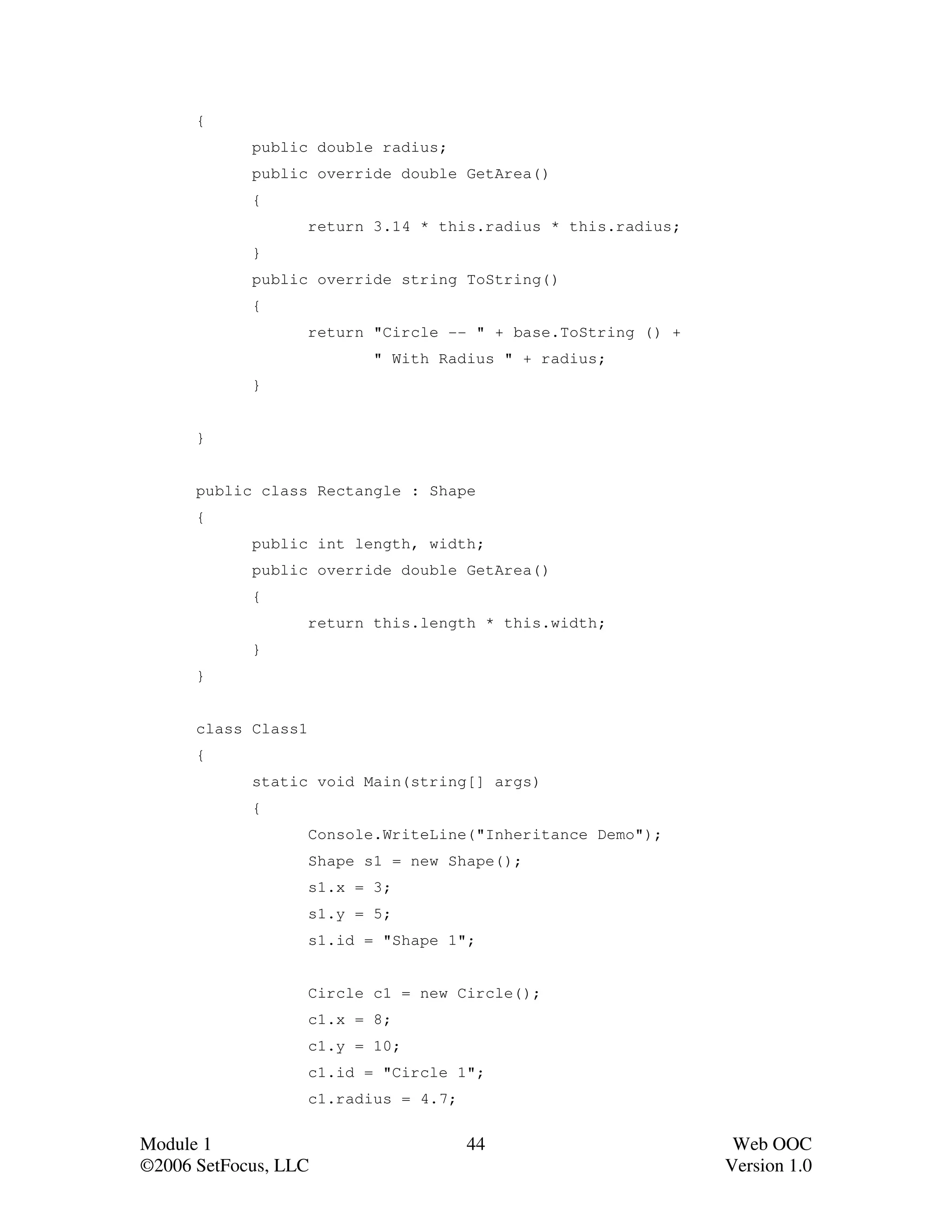 {
            public double radius;
            public override double GetArea()
            {
                     return 3.14 * this.radius * this.radius;
            }
            public override string ToString()
            {
                     return "Circle -- " + base.ToString () +
                            " With Radius " + radius;
            }


      }


      public class Rectangle : Shape
      {
            public int length, width;
            public override double GetArea()
            {
                     return this.length * this.width;
            }
      }


      class Class1
      {
            static void Main(string[] args)
            {
                     Console.WriteLine("Inheritance Demo");
                     Shape s1 = new Shape();
                     s1.x = 3;
                     s1.y = 5;
                     s1.id = "Shape 1";


                     Circle c1 = new Circle();
                     c1.x = 8;
                     c1.y = 10;
                     c1.id = "Circle 1";
                     c1.radius = 4.7;


Module 1                                44                       Web OOC
©2006 SetFocus, LLC                                             Version 1.0
 