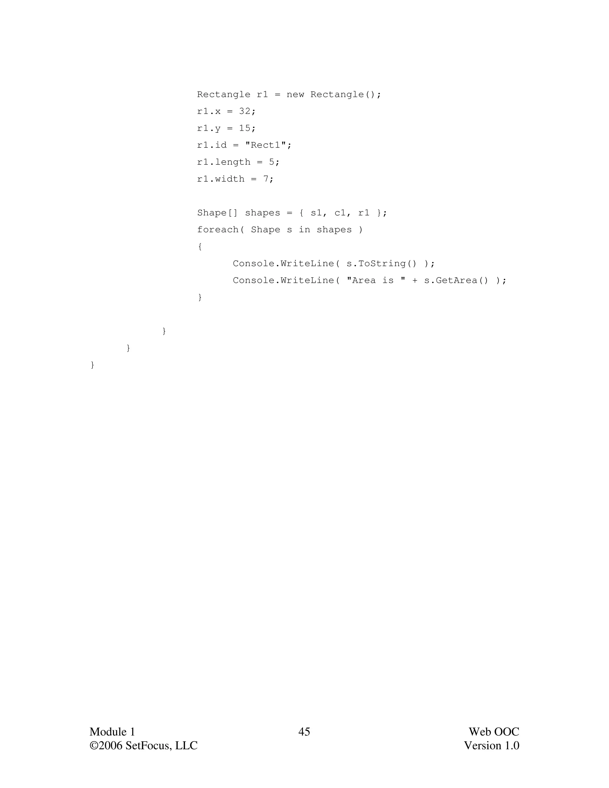 Rectangle r1 = new Rectangle();
                  r1.x = 32;
                  r1.y = 15;
                  r1.id = "Rect1";
                  r1.length = 5;
                  r1.width = 7;


                  Shape[] shapes = { s1, c1, r1 };
                  foreach( Shape s in shapes )
                  {
                        Console.WriteLine( s.ToString() );
                        Console.WriteLine( "Area is " + s.GetArea() );
                  }


            }
      }
}




Module 1                             45                        Web OOC
©2006 SetFocus, LLC                                           Version 1.0
 