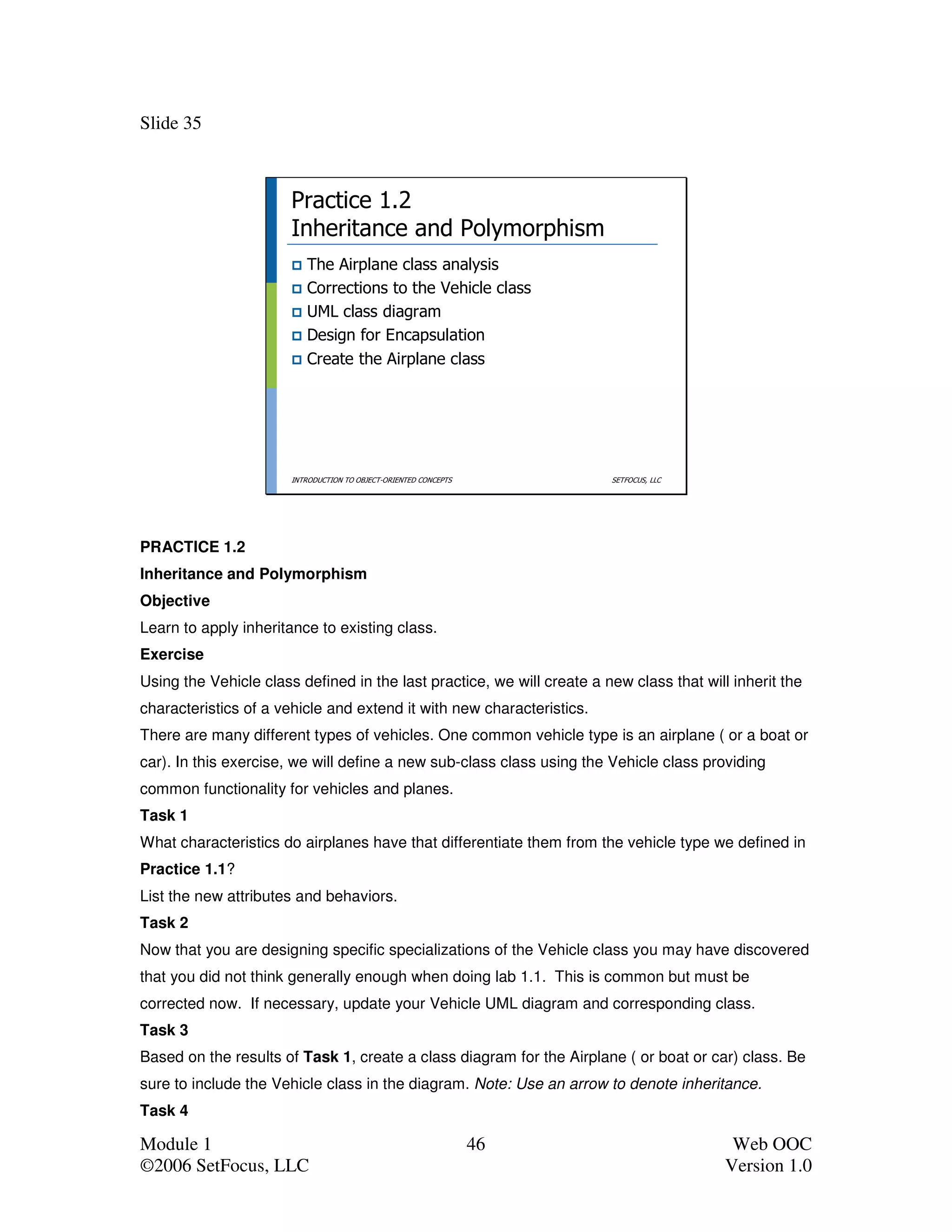 Slide 35



                       Practice 1.2
                       Inheritance and Polymorphism
                          The Airplane class analysis
                          Corrections to the Vehicle class
                          UML class diagram
                          Design for Encapsulation
                          Create the Airplane class




                       INTRODUCTION TO OBJECT-ORIENTED CONCEPTS         SETFOCUS, LLC




PRACTICE 1.2
Inheritance and Polymorphism
Objective
Learn to apply inheritance to existing class.
Exercise
Using the Vehicle class defined in the last practice, we will create a new class that will inherit the
characteristics of a vehicle and extend it with new characteristics.
There are many different types of vehicles. One common vehicle type is an airplane ( or a boat or
car). In this exercise, we will define a new sub-class class using the Vehicle class providing
common functionality for vehicles and planes.
Task 1
What characteristics do airplanes have that differentiate them from the vehicle type we defined in
Practice 1.1?
List the new attributes and behaviors.
Task 2
Now that you are designing specific specializations of the Vehicle class you may have discovered
that you did not think generally enough when doing lab 1.1. This is common but must be
corrected now. If necessary, update your Vehicle UML diagram and corresponding class.
Task 3
Based on the results of Task 1, create a class diagram for the Airplane ( or boat or car) class. Be
sure to include the Vehicle class in the diagram. Note: Use an arrow to denote inheritance.
Task 4

Module 1                                                          46                       Web OOC
©2006 SetFocus, LLC                                                                       Version 1.0
 