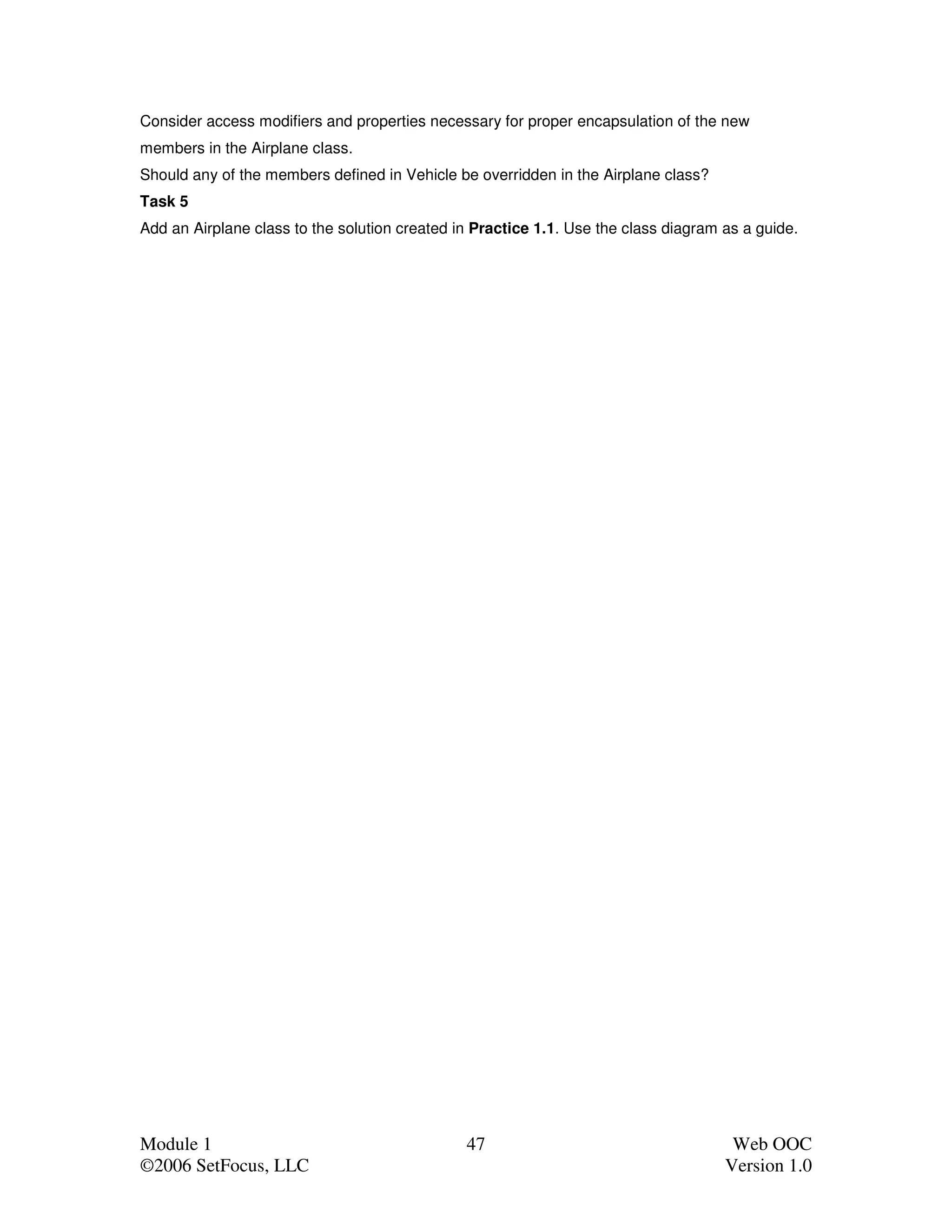 Consider access modifiers and properties necessary for proper encapsulation of the new
members in the Airplane class.
Should any of the members defined in Vehicle be overridden in the Airplane class?
Task 5
Add an Airplane class to the solution created in Practice 1.1. Use the class diagram as a guide.




Module 1                                       47                                     Web OOC
©2006 SetFocus, LLC                                                                  Version 1.0
 