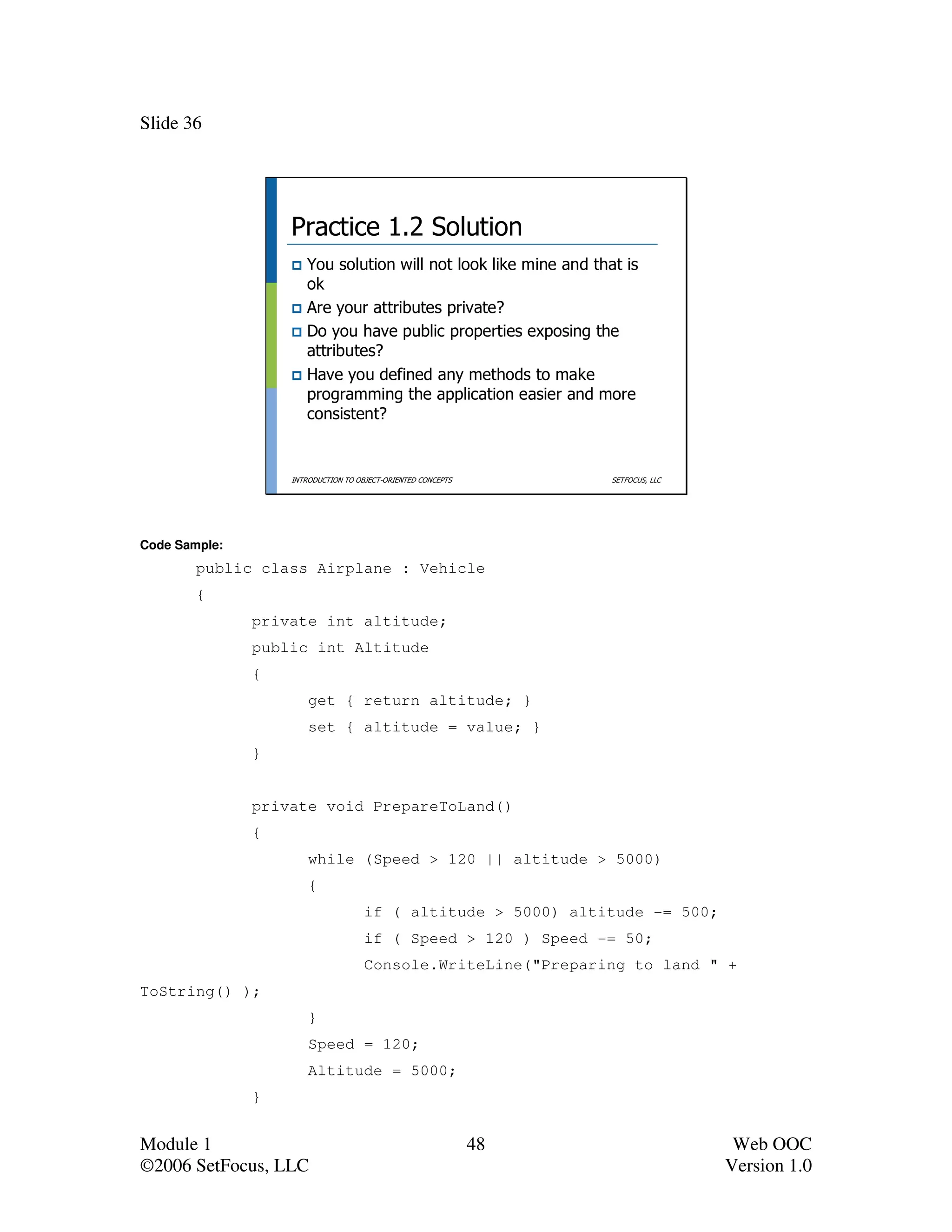 Slide 36




                   Practice 1.2 Solution
                      You solution will not look like mine and that is
                      ok
                      Are your attributes private?
                      Do you have public properties exposing the
                      attributes?
                      Have you defined any methods to make
                      programming the application easier and more
                      consistent?


                   INTRODUCTION TO OBJECT-ORIENTED CONCEPTS        SETFOCUS, LLC




Code Sample:
        public class Airplane : Vehicle
        {
               private int altitude;
               public int Altitude
               {
                       get { return altitude; }
                       set { altitude = value; }
               }


               private void PrepareToLand()
               {
                       while (Speed > 120 || altitude > 5000)
                       {
                                     if ( altitude > 5000) altitude -= 500;
                                     if ( Speed > 120 ) Speed -= 50;
                                     Console.WriteLine("Preparing to land " +
ToString() );
                       }
                       Speed = 120;
                       Altitude = 5000;
               }


Module 1                                                      48                    Web OOC
©2006 SetFocus, LLC                                                                Version 1.0
 