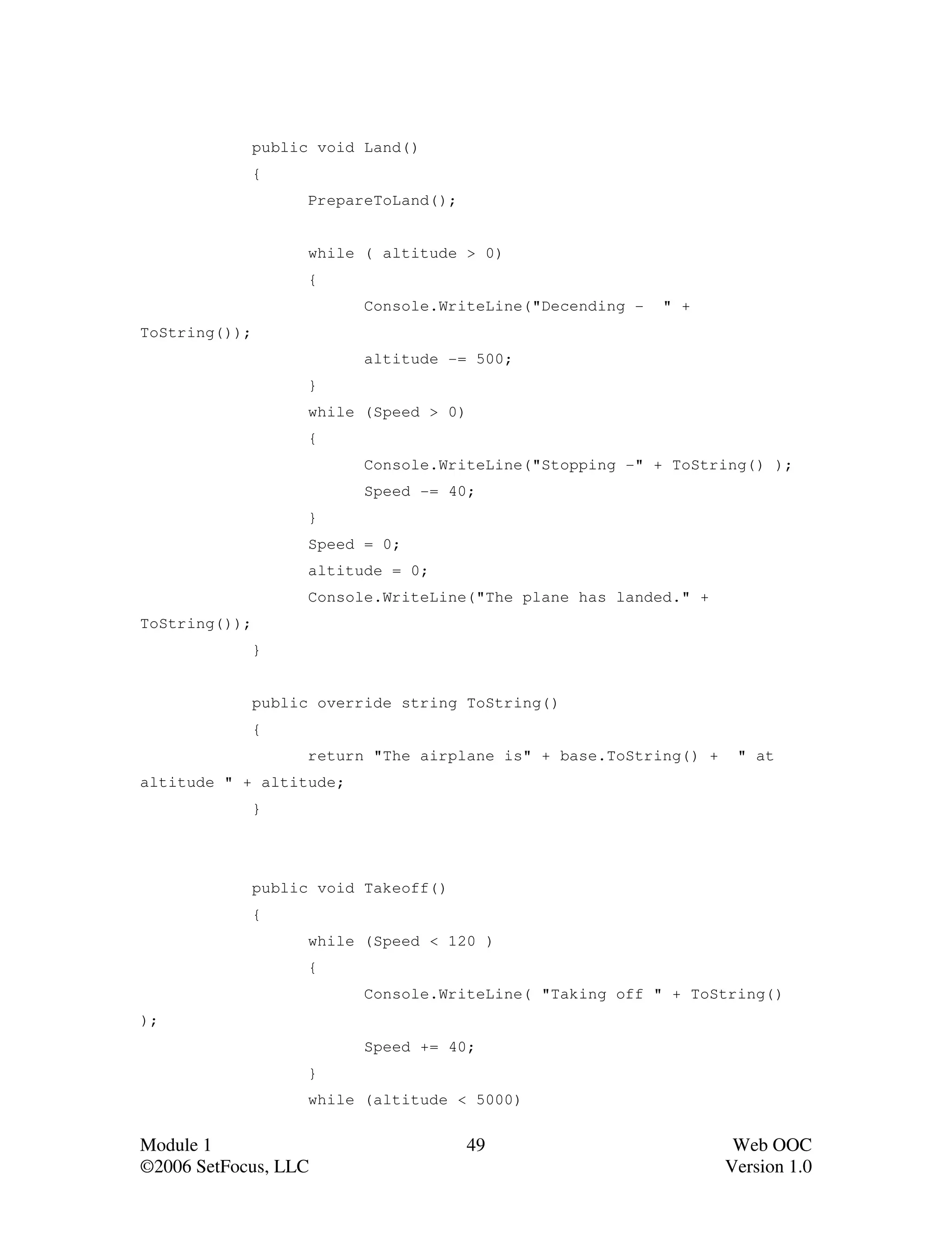 public void Land()
               {
                     PrepareToLand();


                     while ( altitude > 0)
                     {
                           Console.WriteLine("Decending -   " +
ToString());
                           altitude -= 500;
                     }
                     while (Speed > 0)
                     {
                           Console.WriteLine("Stopping -" + ToString() );
                           Speed -= 40;
                     }
                     Speed = 0;
                     altitude = 0;
                     Console.WriteLine("The plane has landed." +
ToString());
               }


               public override string ToString()
               {
                     return "The airplane is" + base.ToString() +    " at
altitude " + altitude;
               }




               public void Takeoff()
               {
                     while (Speed < 120 )
                     {
                           Console.WriteLine( "Taking off " + ToString()
);
                           Speed += 40;
                     }
                     while (altitude < 5000)


Module 1                                 49                          Web OOC
©2006 SetFocus, LLC                                                 Version 1.0
 