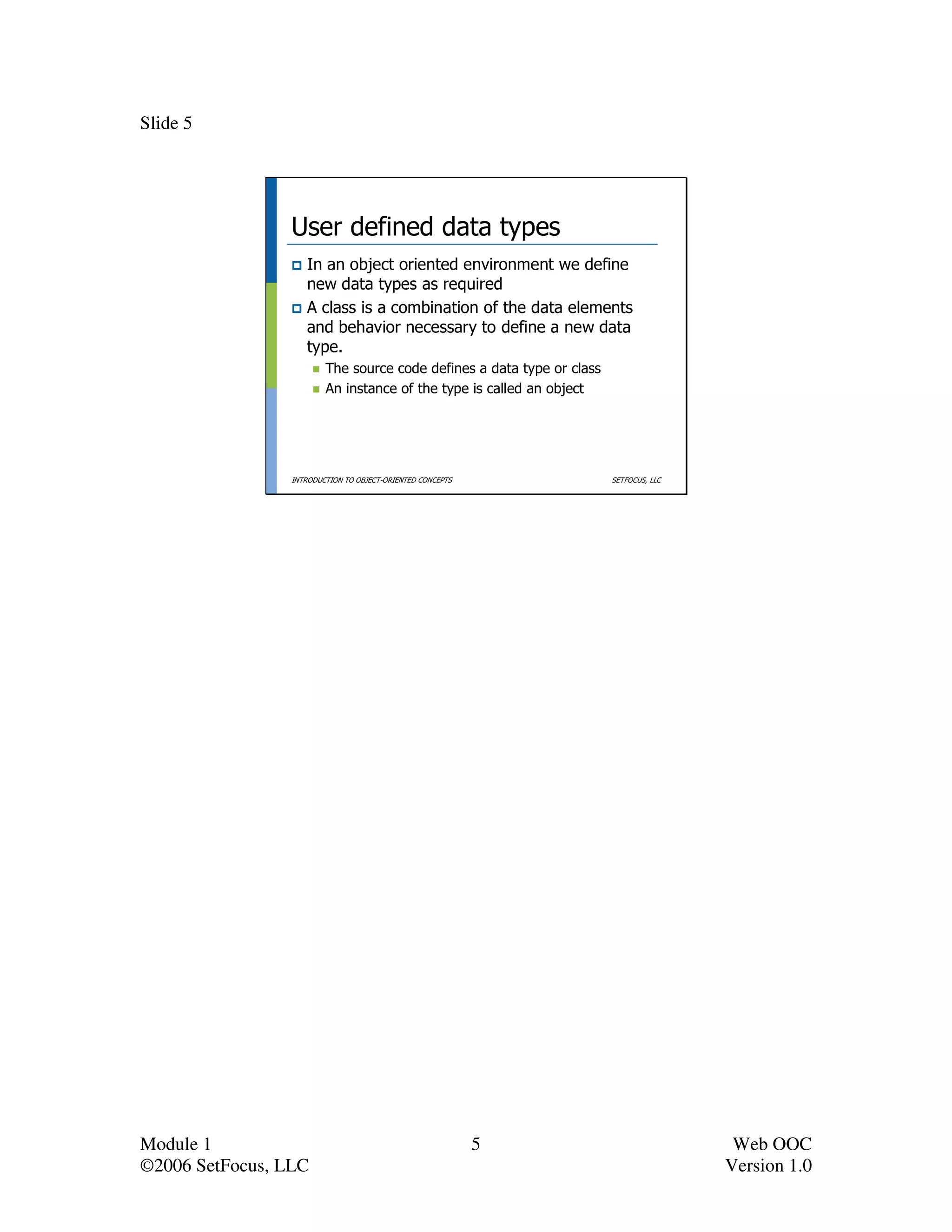 Slide 5




                 User defined data types
                    In an object oriented environment we define
                    new data types as required
                    A class is a combination of the data elements
                    and behavior necessary to define a new data
                    type.
                         The source code defines a data type or class
                         An instance of the type is called an object




                 INTRODUCTION TO OBJECT-ORIENTED CONCEPTS               SETFOCUS, LLC




Module 1                                                    5                            Web OOC
©2006 SetFocus, LLC                                                                     Version 1.0
 