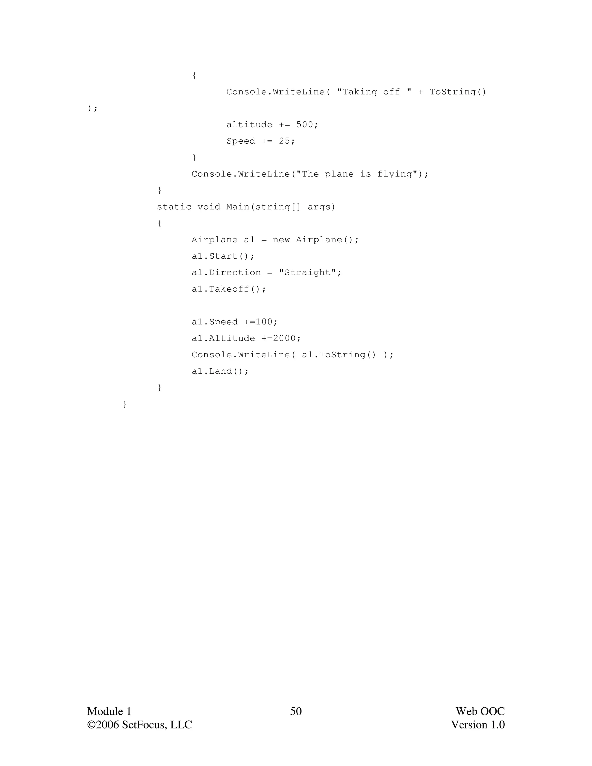 {
                        Console.WriteLine( "Taking off " + ToString()
);
                        altitude += 500;
                        Speed += 25;
                  }
                  Console.WriteLine("The plane is flying");
            }
            static void Main(string[] args)
            {
                  Airplane a1 = new Airplane();
                  a1.Start();
                  a1.Direction = "Straight";
                  a1.Takeoff();


                  a1.Speed +=100;
                  a1.Altitude +=2000;
                  Console.WriteLine( a1.ToString() );
                  a1.Land();
            }
      }




Module 1                            50                         Web OOC
©2006 SetFocus, LLC                                           Version 1.0
 