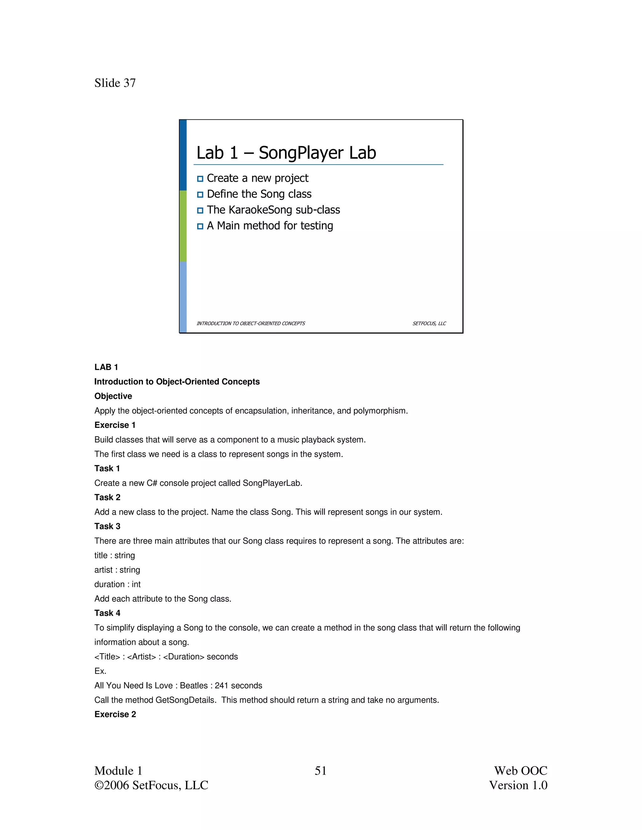 Slide 37




                            Lab 1 – SongPlayer Lab
                               Create a new project
                               Define the Song class
                               The KaraokeSong sub-class
                               A Main method for testing




                            INTRODUCTION TO OBJECT-ORIENTED CONCEPTS                   SETFOCUS, LLC




LAB 1
Introduction to Object-Oriented Concepts
Objective
Apply the object-oriented concepts of encapsulation, inheritance, and polymorphism.
Exercise 1
Build classes that will serve as a component to a music playback system.
The first class we need is a class to represent songs in the system.
Task 1
Create a new C# console project called SongPlayerLab.
Task 2
Add a new class to the project. Name the class Song. This will represent songs in our system.
Task 3
There are three main attributes that our Song class requires to represent a song. The attributes are:
title : string
artist : string
duration : int
Add each attribute to the Song class.
Task 4
To simplify displaying a Song to the console, we can create a method in the song class that will return the following
information about a song.
<Title> : <Artist> : <Duration> seconds
Ex.
All You Need Is Love : Beatles : 241 seconds
Call the method GetSongDetails. This method should return a string and take no arguments.
Exercise 2




Module 1                                                               51                                    Web OOC
©2006 SetFocus, LLC                                                                                         Version 1.0
 