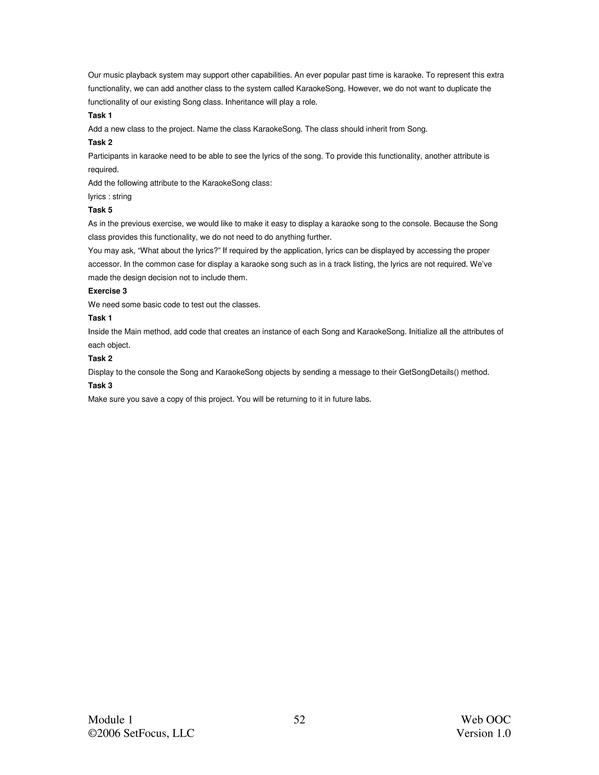Our music playback system may support other capabilities. An ever popular past time is karaoke. To represent this extra
functionality, we can add another class to the system called KaraokeSong. However, we do not want to duplicate the
functionality of our existing Song class. Inheritance will play a role.
Task 1
Add a new class to the project. Name the class KaraokeSong. The class should inherit from Song.
Task 2
Participants in karaoke need to be able to see the lyrics of the song. To provide this functionality, another attribute is
required.
Add the following attribute to the KaraokeSong class:
lyrics : string
Task 5
As in the previous exercise, we would like to make it easy to display a karaoke song to the console. Because the Song
class provides this functionality, we do not need to do anything further.
You may ask, “What about the lyrics?” If required by the application, lyrics can be displayed by accessing the proper
accessor. In the common case for display a karaoke song such as in a track listing, the lyrics are not required. We’ve
made the design decision not to include them.
Exercise 3
We need some basic code to test out the classes.
Task 1
Inside the Main method, add code that creates an instance of each Song and KaraokeSong. Initialize all the attributes of
each object.
Task 2
Display to the console the Song and KaraokeSong objects by sending a message to their GetSongDetails() method.
Task 3
Make sure you save a copy of this project. You will be returning to it in future labs.




Module 1                                                       52                                               Web OOC
©2006 SetFocus, LLC                                                                                            Version 1.0
 