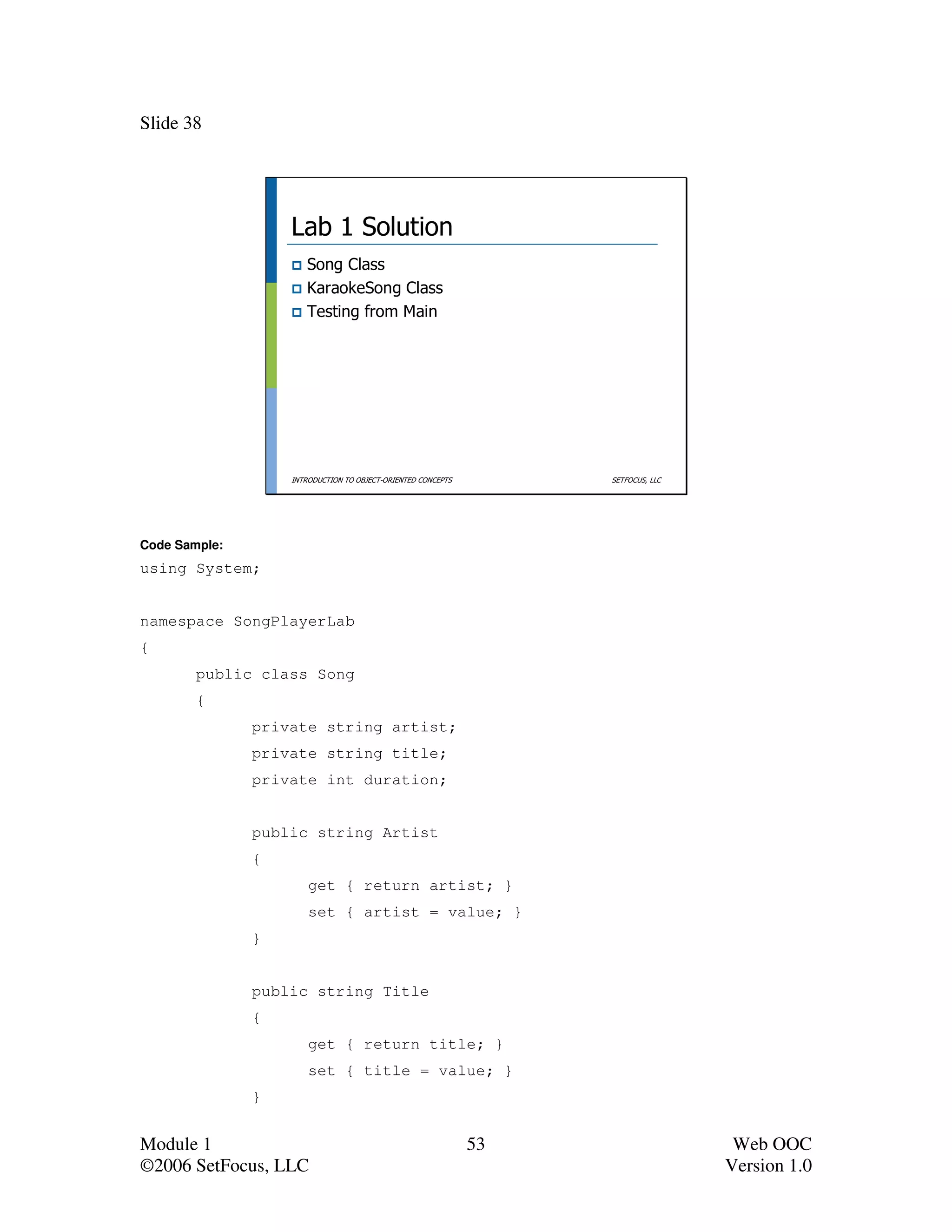 Slide 38




                   Lab 1 Solution
                      Song Class
                      KaraokeSong Class
                      Testing from Main




                   INTRODUCTION TO OBJECT-ORIENTED CONCEPTS        SETFOCUS, LLC




Code Sample:
using System;


namespace SongPlayerLab
{
        public class Song
        {
               private string artist;
               private string title;
               private int duration;


               public string Artist
               {
                       get { return artist; }
                       set { artist = value; }
               }


               public string Title
               {
                       get { return title; }
                       set { title = value; }
               }


Module 1                                                      53                    Web OOC
©2006 SetFocus, LLC                                                                Version 1.0
 