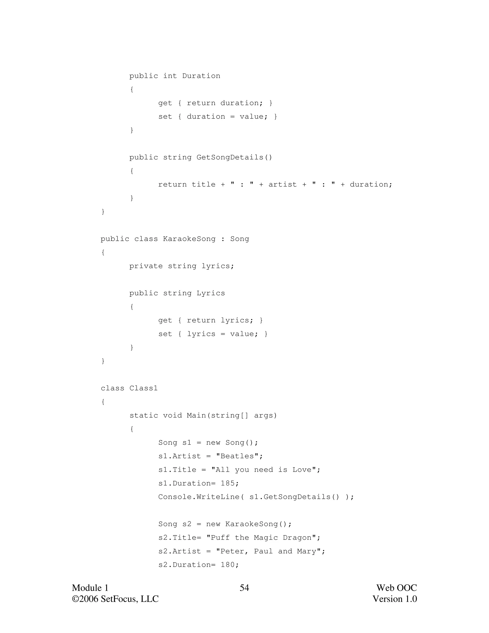 public int Duration
            {
                     get { return duration; }
                     set { duration = value; }
            }


            public string GetSongDetails()
            {
                     return title + " : " + artist + " : " + duration;
            }
      }


      public class KaraokeSong : Song
      {
            private string lyrics;


            public string Lyrics
            {
                     get { return lyrics; }
                     set { lyrics = value; }
            }
      }


      class Class1
      {
            static void Main(string[] args)
            {
                     Song s1 = new Song();
                     s1.Artist = "Beatles";
                     s1.Title = "All you need is Love";
                     s1.Duration= 185;
                     Console.WriteLine( s1.GetSongDetails() );


                     Song s2 = new KaraokeSong();
                     s2.Title= "Puff the Magic Dragon";
                     s2.Artist = "Peter, Paul and Mary";
                     s2.Duration= 180;


Module 1                                 54                       Web OOC
©2006 SetFocus, LLC                                              Version 1.0
 