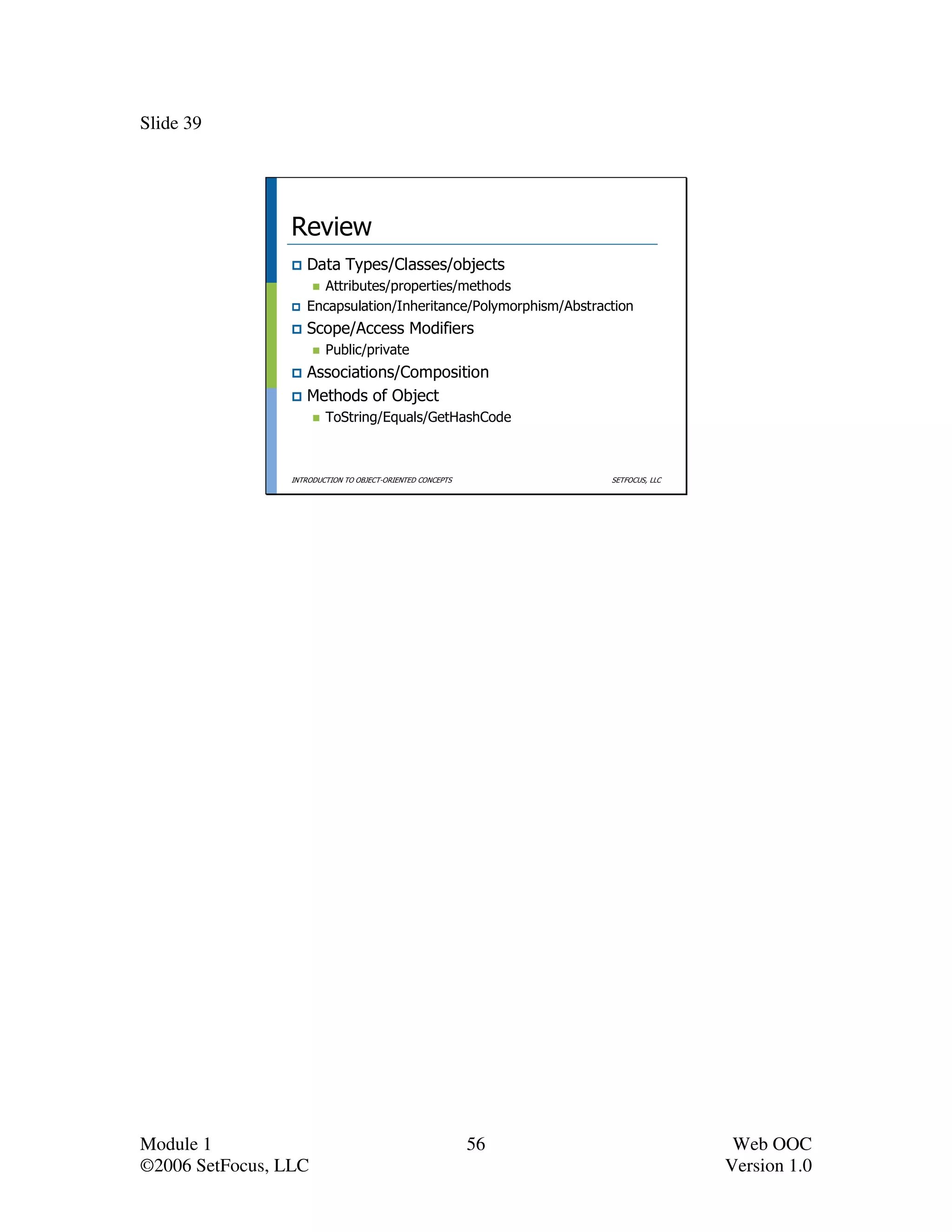 Slide 39




                 Review
                    Data Types/Classes/objects
                      Attributes/properties/methods
                    Encapsulation/Inheritance/Polymorphism/Abstraction
                    Scope/Access Modifiers
                         Public/private
                    Associations/Composition
                    Methods of Object
                         ToString/Equals/GetHashCode



                 INTRODUCTION TO OBJECT-ORIENTED CONCEPTS         SETFOCUS, LLC




Module 1                                                    56                     Web OOC
©2006 SetFocus, LLC                                                               Version 1.0
 