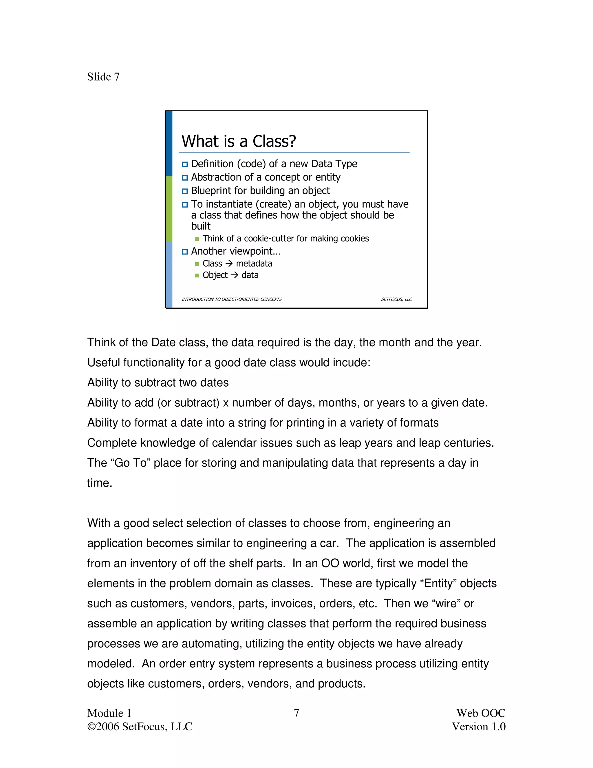 Slide 7




                    What is a Class?
                       Definition (code) of a new Data Type
                       Abstraction of a concept or entity
                       Blueprint for building an object
                       To instantiate (create) an object, you must have
                       a class that defines how the object should be
                       built
                            Think of a cookie-cutter for making cookies
                       Another viewpoint…
                            Class  metadata
                            Object  data

                    INTRODUCTION TO OBJECT-ORIENTED CONCEPTS              SETFOCUS, LLC




Think of the Date class, the data required is the day, the month and the year.
Useful functionality for a good date class would incude:
Ability to subtract two dates
Ability to add (or subtract) x number of days, months, or years to a given date.
Ability to format a date into a string for printing in a variety of formats
Complete knowledge of calendar issues such as leap years and leap centuries.
The “Go To” place for storing and manipulating data that represents a day in
time.


With a good select selection of classes to choose from, engineering an
application becomes similar to engineering a car. The application is assembled
from an inventory of off the shelf parts. In an OO world, first we model the
elements in the problem domain as classes. These are typically “Entity” objects
such as customers, vendors, parts, invoices, orders, etc. Then we “wire” or
assemble an application by writing classes that perform the required business
processes we are automating, utilizing the entity objects we have already
modeled. An order entry system represents a business process utilizing entity
objects like customers, orders, vendors, and products.

Module 1                                                       7                           Web OOC
©2006 SetFocus, LLC                                                                       Version 1.0
 