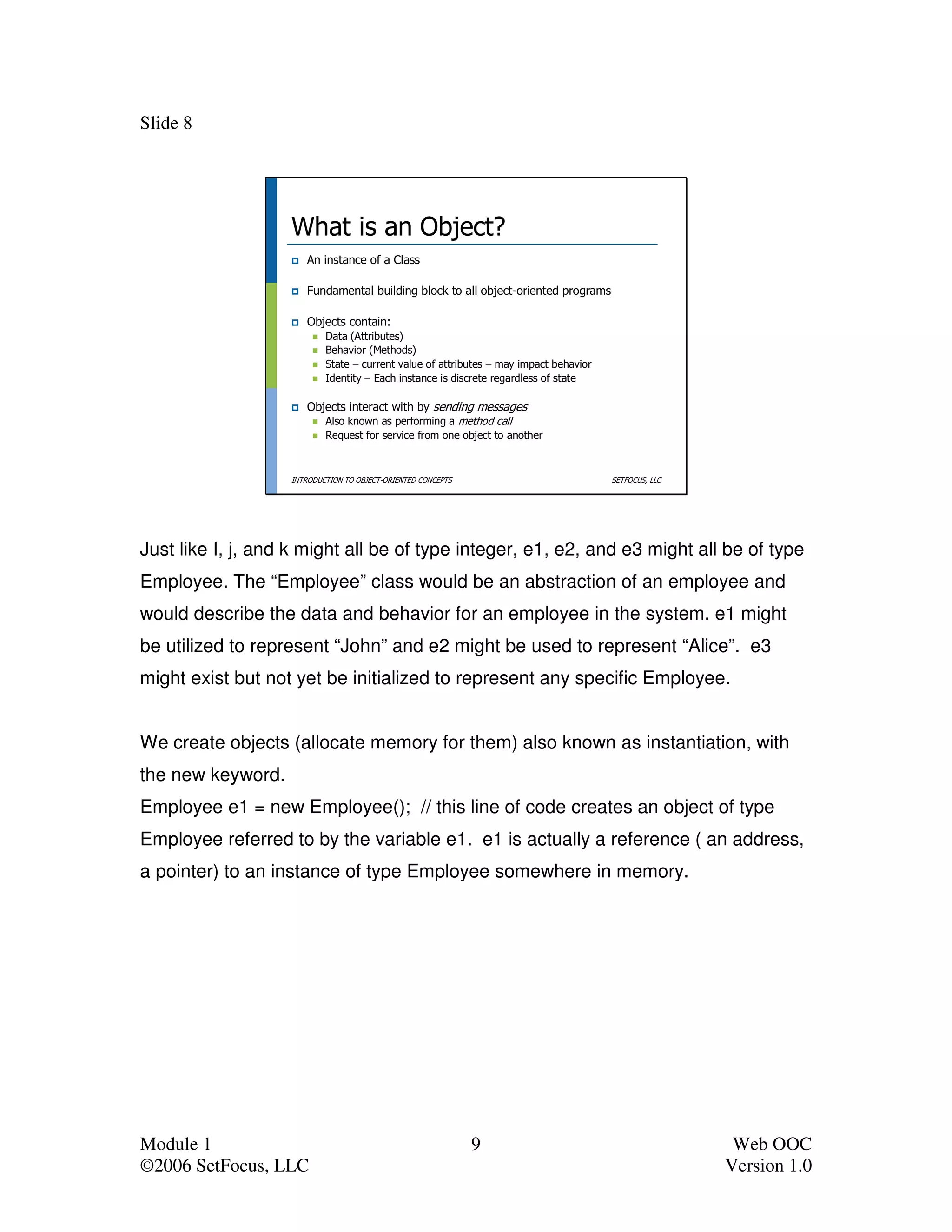 Slide 8




                   What is an Object?
                      An instance of a Class

                      Fundamental building block to all object-oriented programs

                      Objects contain:
                           Data (Attributes)
                           Behavior (Methods)
                           State – current value of attributes – may impact behavior
                           Identity – Each instance is discrete regardless of state

                      Objects interact with by sending messages
                         Also known as performing a method call
                           Request for service from one object to another



                   INTRODUCTION TO OBJECT-ORIENTED CONCEPTS                            SETFOCUS, LLC




Just like I, j, and k might all be of type integer, e1, e2, and e3 might all be of type
Employee. The “Employee” class would be an abstraction of an employee and
would describe the data and behavior for an employee in the system. e1 might
be utilized to represent “John” and e2 might be used to represent “Alice”. e3
might exist but not yet be initialized to represent any specific Employee.


We create objects (allocate memory for them) also known as instantiation, with
the new keyword.
Employee e1 = new Employee(); // this line of code creates an object of type
Employee referred to by the variable e1. e1 is actually a reference ( an address,
a pointer) to an instance of type Employee somewhere in memory.




Module 1                                                      9                                         Web OOC
©2006 SetFocus, LLC                                                                                    Version 1.0
 