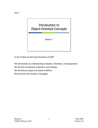 Slide 1




                         Introduction to
                    Object-Oriented Concepts


                                     Module 1




In this module we will study the basics of OOP.


We will develop an understanding of classes, inheritance, & encapsulation.
We will look at attributes, properties, and methods.
We will discuss scope and access modifiers.
We will cover the concept of messages.




Module 1                                 1                             Web OOC
©2006 SetFocus, LLC                                                   Version 1.0
 