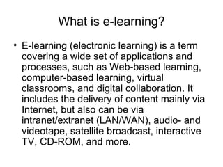 What is e-learning? E-learning (electronic learning) is a term covering a wide set of applications and processes, such as Web-based learning, computer-based learning, virtual classrooms, and digital collaboration. It includes the delivery of content mainly via Internet, but also can be via intranet/extranet (LAN/WAN), audio- and videotape, satellite broadcast, interactive TV, CD-ROM, and more. 