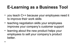 E-Learning as a Business  Tool you teach C++ because your employees need it to improve their work skills teaching negotiation skills your employees improves your company’s customer support learning about the new product helps your employees to sell your company’s product better. 