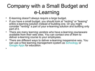 Company with a Small Budget  and e-Learning  E-learning doesn't always require a large budget. If you have a small budget, you should look at "renting" or "leasing" entire e-learning solution instead of building one. Or you might consider "renting" a part of your e-learning solution and building only part of it. There are many learning vendors who have e-learning courseware available from their web sites. You can contact one of them to deliver e-learning course to your employees. There are different ways to deliver e-learning inexpensive way. You can use a free learning management system as  Schoology   or  Google Apps  for education. 