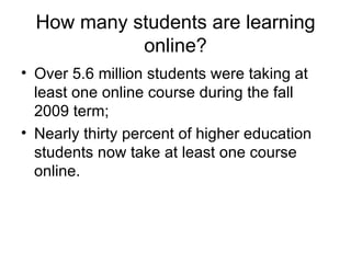 How many students are learning online? Over 5.6 million students were taking at least one online course during the fall 2009 term; Nearly thirty percent of higher education students now take at least one course online. 