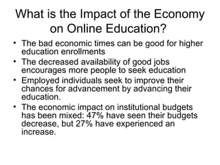 What is the Impact of the Economy on Online Education?  The bad economic times can be good for higher education enrollments The decreased availability of good jobs encourages more people to seek education Employed individuals seek to improve their chances for advancement by advancing their education. The economic impact on institutional budgets has been mixed: 47% have seen their budgets decrease, but 27% have experienced an increase. 