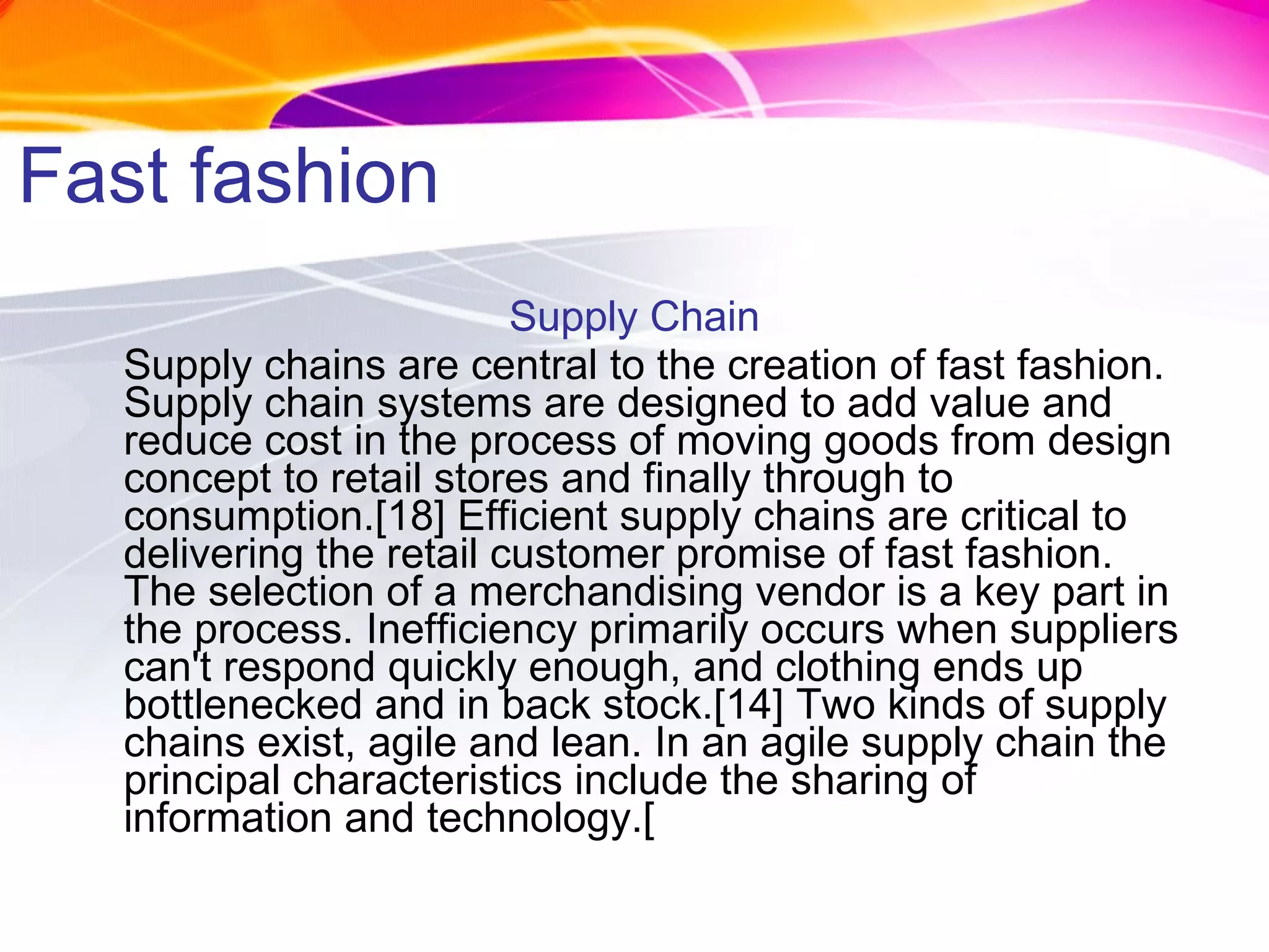 Fast fashion Supply Chain Supply chains are central to the creation of fast fashion. Supply chain systems are designed to add value and reduce cost in the process of moving goods from design concept to retail stores and finally through to consumption.[18] Efficient supply chains are critical to delivering the retail customer promise of fast fashion. The selection of a merchandising vendor is a key part in the process. Inefficiency primarily occurs when suppliers can't respond quickly enough, and clothing ends up bottlenecked and in back stock.[14] Two kinds of supply chains exist, agile and lean. In an agile supply chain the principal characteristics include the sharing of information and technology.[ 