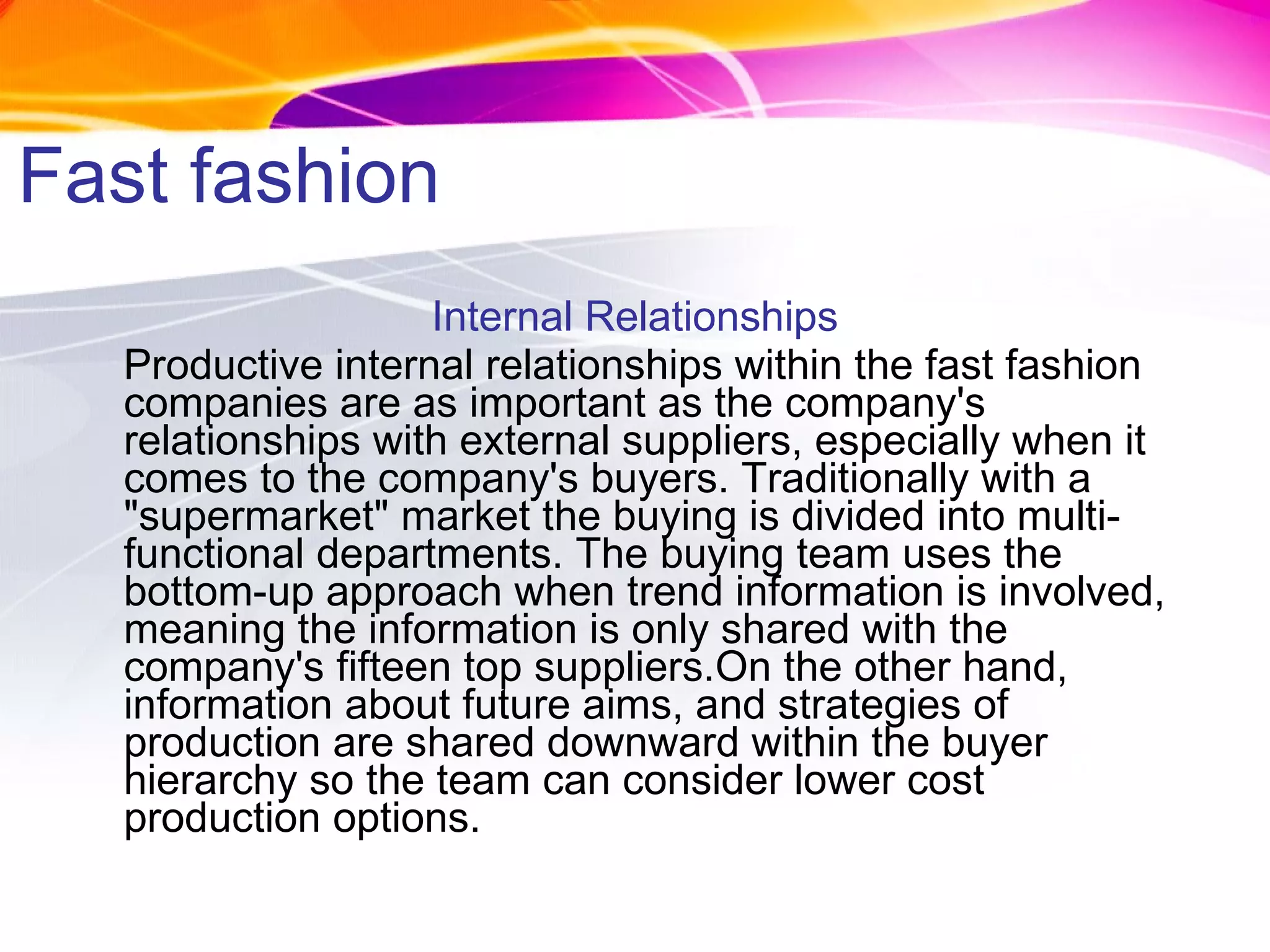 Fast fashion Internal Relationships Productive internal relationships within the fast fashion companies are as important as the company's relationships with external suppliers, especially when it comes to the company's buyers. Traditionally with a "supermarket" market the buying is divided into multi-functional departments. The buying team uses the bottom-up approach when trend information is involved, meaning the information is only shared with the company's fifteen top suppliers.On the other hand, information about future aims, and strategies of production are shared downward within the buyer hierarchy so the team can consider lower cost production options. 