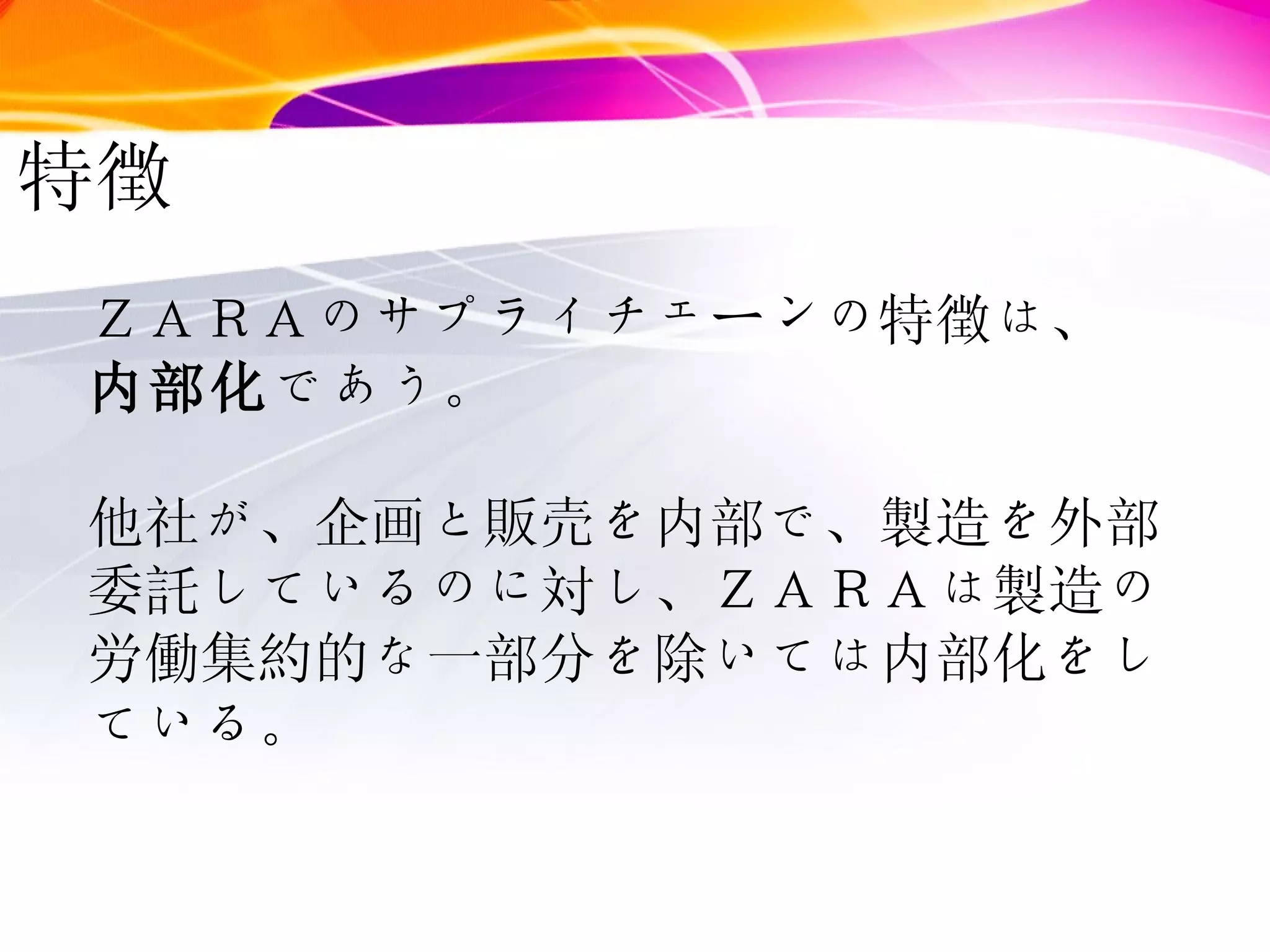 特徴 ＺＡＲＡのサプライチェーンの特徴は、 内部化 であう。 他社が、企画と販売を内部で、製造を外部委託しているのに対し、ＺＡＲＡは製造の労働集約的な一部分を除いては内部化をしている。 