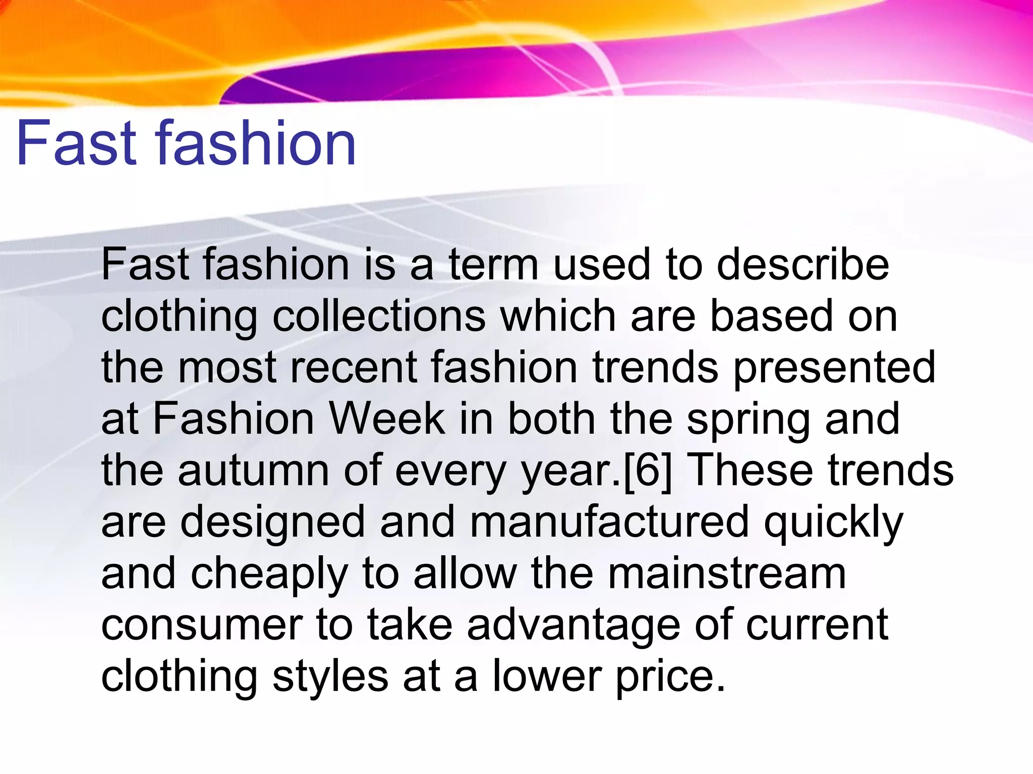 Fast fashion Fast fashion is a term used to describe clothing collections which are based on the most recent fashion trends presented at Fashion Week in both the spring and the autumn of every year.[6] These trends are designed and manufactured quickly and cheaply to allow the mainstream consumer to take advantage of current clothing styles at a lower price. 