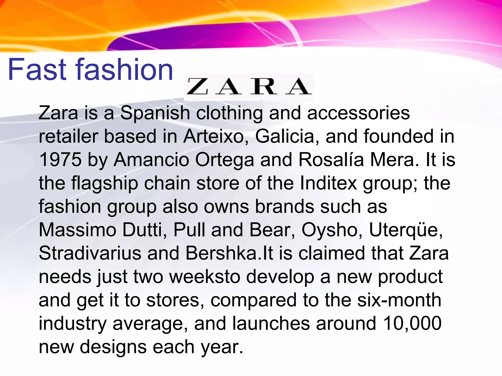 Fast fashion Zara is a Spanish clothing and accessories retailer based in Arteixo, Galicia, and founded in 1975 by Amancio Ortega and Rosalía Mera. It is the flagship chain store of the Inditex group; the fashion group also owns brands such as Massimo Dutti, Pull and Bear, Oysho, Uterqüe, Stradivarius and Bershka.It is claimed that Zara needs just two weeksto develop a new product and get it to stores, compared to the six-month industry average, and launches around 10,000 new designs each year. 
