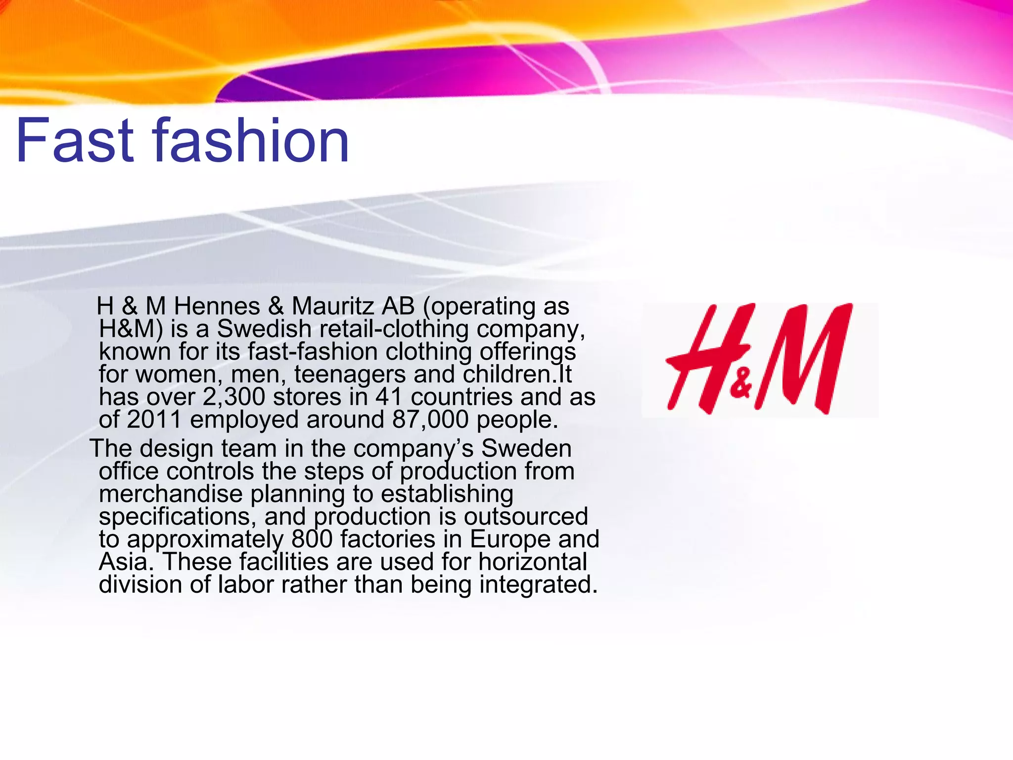 Fast fashion H & M Hennes & Mauritz AB (operating as H&M) is a Swedish retail-clothing company, known for its fast-fashion clothing offerings for women, men, teenagers and children.It has over 2,300 stores in 41 countries and as of 2011 employed around 87,000 people. The design team in the company’s Sweden office controls the steps of production from merchandise planning to establishing specifications, and production is outsourced to approximately 800 factories in Europe and Asia. These facilities are used for horizontal division of labor rather than being integrated. 