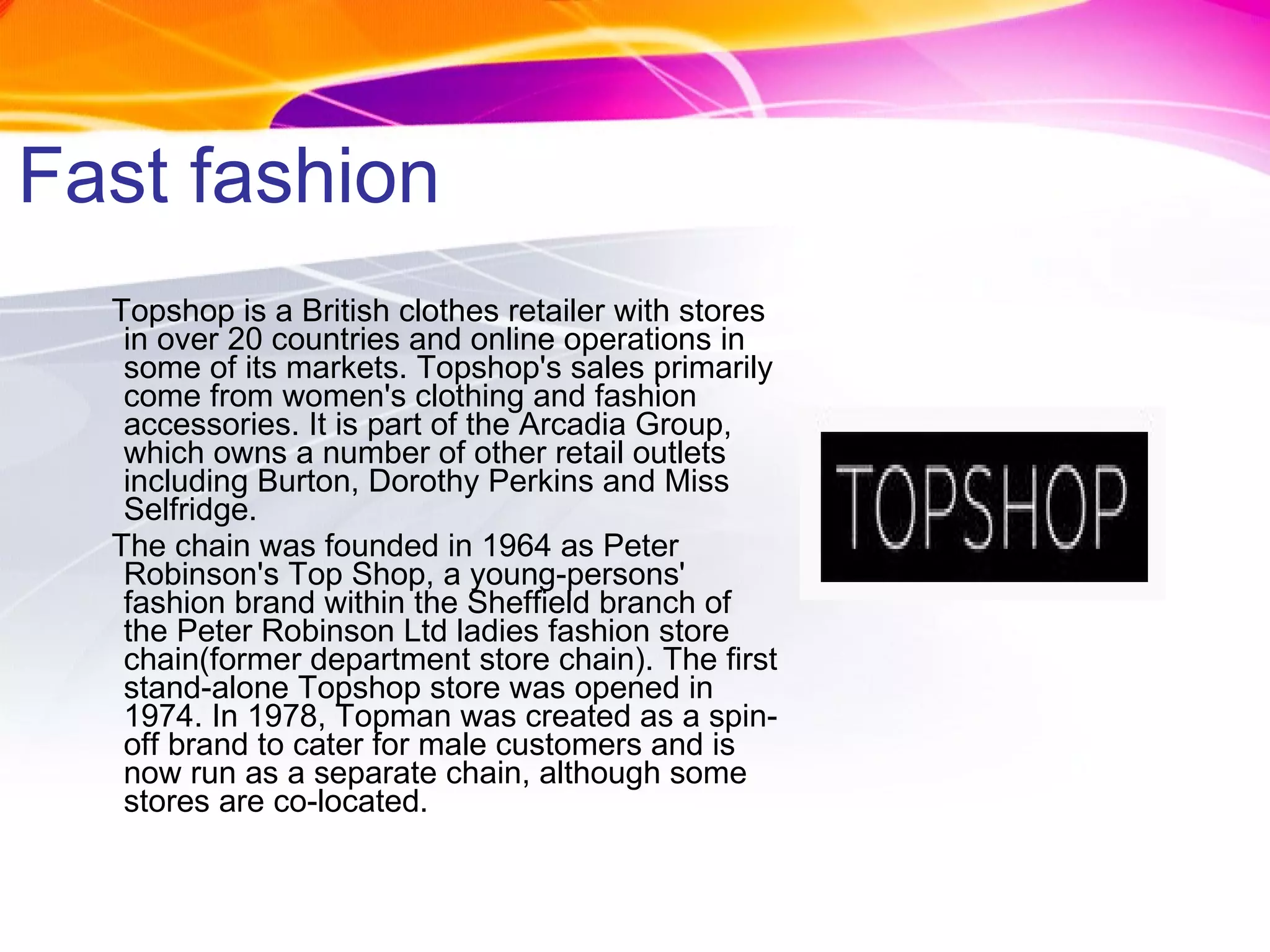 Fast fashion Topshop is a British clothes retailer with stores in over 20 countries and online operations in some of its markets. Topshop's sales primarily come from women's clothing and fashion accessories. It is part of the Arcadia Group, which owns a number of other retail outlets including Burton, Dorothy Perkins and Miss Selfridge. The chain was founded in 1964 as Peter Robinson's Top Shop, a young-persons' fashion brand within the Sheffield branch of the Peter Robinson Ltd ladies fashion store chain(former department store chain). The first stand-alone Topshop store was opened in 1974. In 1978, Topman was created as a spin-off brand to cater for male customers and is now run as a separate chain, although some stores are co-located. 