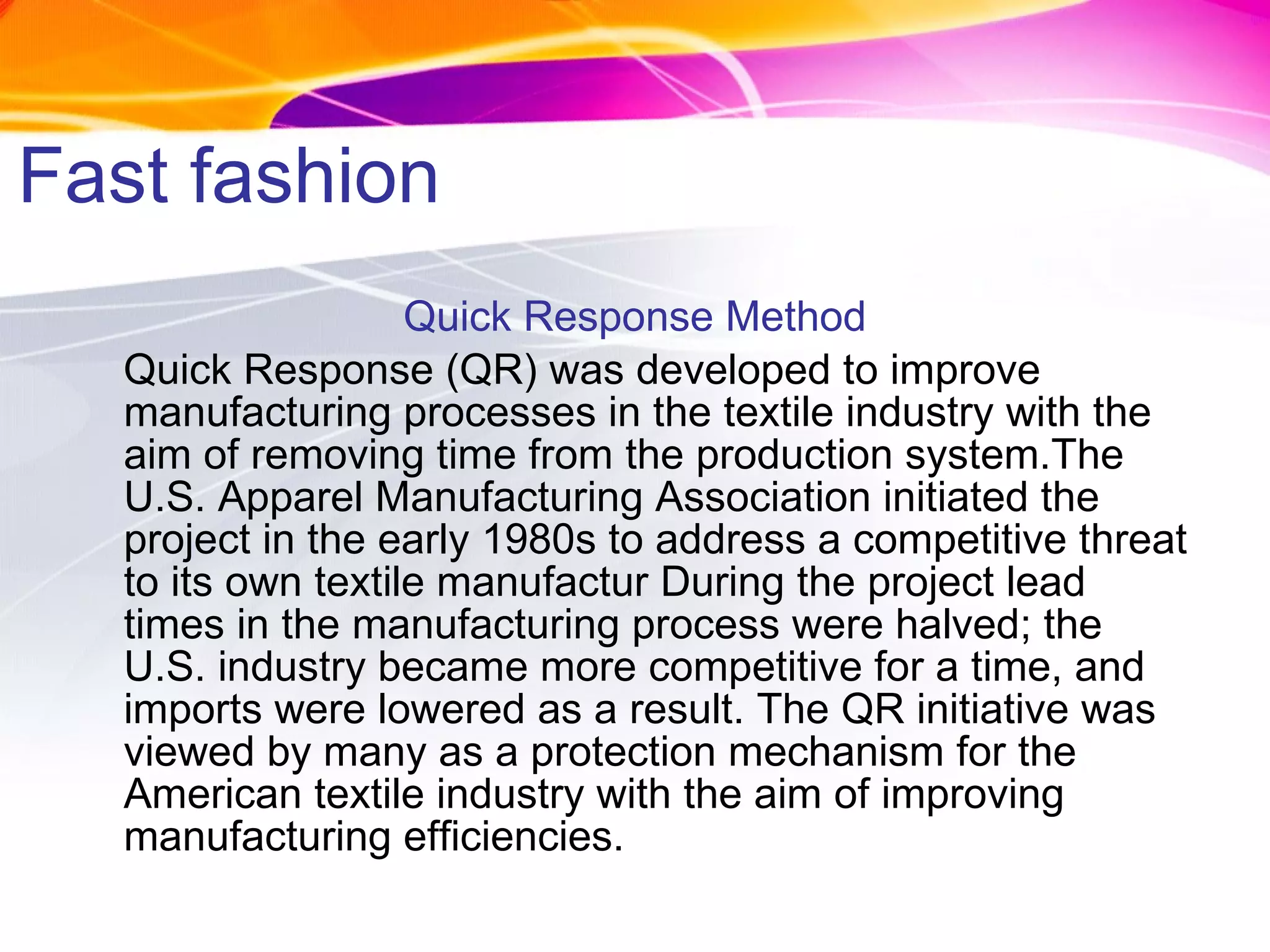 Fast fashion Quick Response Method Quick Response (QR) was developed to improve manufacturing processes in the textile industry with the aim of removing time from the production system.The U.S. Apparel Manufacturing Association initiated the project in the early 1980s to address a competitive threat to its own textile manufactur   During the project lead times in the manufacturing process were halved; the U.S. industry became more competitive for a time, and imports were lowered as a result. The QR initiative was viewed by many as a protection mechanism for the American textile industry with the aim of improving manufacturing efficiencies. 