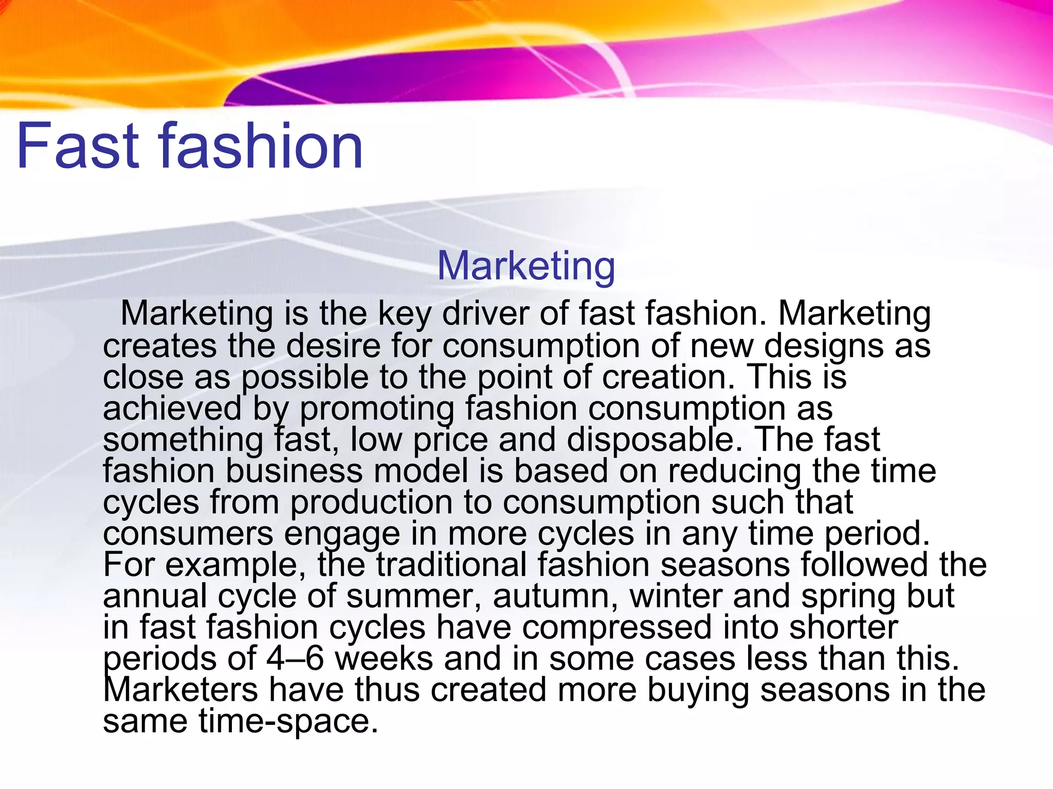 Fast fashion Marketing Marketing is the key driver of fast fashion. Marketing creates the desire for consumption of new designs as close as possible to the point of creation. This is achieved by promoting fashion consumption as something fast, low price and disposable. The fast fashion business model is based on reducing the time cycles from production to consumption such that consumers engage in more cycles in any time period. For example, the traditional fashion seasons followed the annual cycle of summer, autumn, winter and spring but in fast fashion cycles have compressed into shorter periods of 4–6 weeks and in some cases less than this. Marketers have thus created more buying seasons in the same time-space. 
