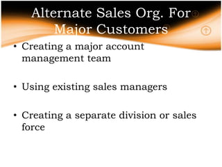 Alternate Sales Org. For
       Major Customers
• Creating a major account
  management team

• Using existing sales managers

• Creating a separate division or sales
  force
 