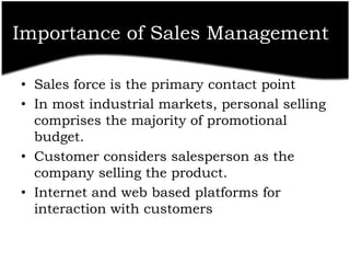 Importance of Sales Management

• Sales force is the primary contact point
• In most industrial markets, personal selling
  comprises the majority of promotional
  budget.
• Customer considers salesperson as the
  company selling the product.
• Internet and web based platforms for
  interaction with customers
 