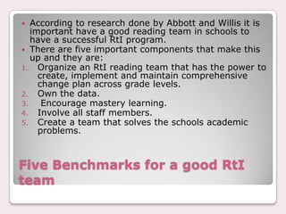   According to research done by Abbott and Willis it is
   important have a good reading team in schools to
   have a successful RtI program.
 There are five important components that make this
   up and they are:
1. Organize an RtI reading team that has the power to
     create, implement and maintain comprehensive
     change plan across grade levels.
2. Own the data.
3.    Encourage mastery learning.
4. Involve all staff members.
5. Create a team that solves the schools academic
     problems.



Five Benchmarks for a good RtI
team
 