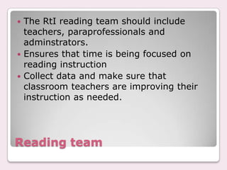  The RtI reading team should include
  teachers, paraprofessionals and
  adminstrators.
 Ensures that time is being focused on
  reading instruction
 Collect data and make sure that
  classroom teachers are improving their
  instruction as needed.




Reading team
 