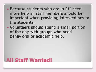  Because students who are in RtI need
  more help all staff members should be
  important when providing interventions to
  the students.
 Volunteers should spend a small portion
  of the day with groups who need
  behavioral or academic help.




All Staff Wanted!
 