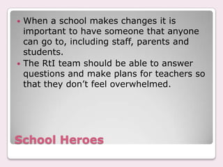  When a school makes changes it is
  important to have someone that anyone
  can go to, including staff, parents and
  students.
 The RtI team should be able to answer
  questions and make plans for teachers so
  that they don’t feel overwhelmed.




School Heroes
 