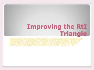 Improving the RtI
                       Triangle
Mary Abbott & Howard Wills (2012): Improving the Upside-Down
Response-to-Intervention Triangle With a Systematic, Effective
Elementary School Reading Team, Preventing School Failure:
Alternative Education for Children and Youth, 56:1, 37-46
 