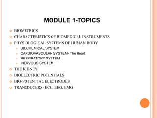 MODULE 1-TOPICS
   BIOMETRICS
   CHARACTERISTICS OF BIOMEDICAL INSTRUMENTS
   PHYSIOLOGICAL SYSTEMS OF HUMAN BODY
     BIOCHEMICAL SYSTEM
     CARDIOVASCULAR SYSTEM- The Heart
     RESPIRATORY SYSTEM
     NERVOUS SYSTEM

   THE KIDNEY
   BIOELECTRIC POTENTIALS
   BIO-POTENTIAL ELECTRODES
   TRANSDUCERS- ECG, EEG, EMG
 