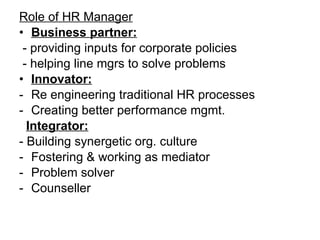 Role of HR Manager Business partner: - providing inputs for corporate policies - helping line mgrs to solve problems Innovator: Re engineering traditional HR processes Creating better performance mgmt. Integrator: - Building synergetic org. culture Fostering & working as mediator Problem solver Counseller 