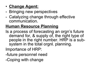 Change Agent: Bringing new perspectives Catalyzing change through effective communication. Human Resource Planning Is a process of forecasting an orgn’s future demand for, & supply of, the right type of people in the right number. HRP is a sub-system in the total orgnl. planning.  Importance of HRP: -future personnel need -Coping with change 