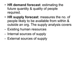 HR demand forecast : estimating the future quantity & quality of people required. HR supply forecast : measures the no. of people likely to be available from within & outside an org. The supply analysis covers  Existing human resources Internal sources of supply External sources of supply  