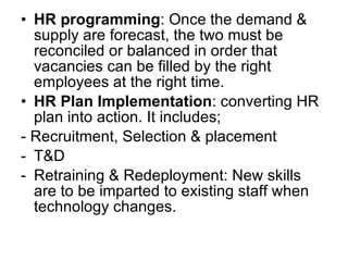 HR programming : Once the demand & supply are forecast, the two must be reconciled or balanced in order that vacancies can be filled by the right employees at the right time. HR Plan Implementation : converting HR plan into action. It includes; - Recruitment, Selection & placement T&D Retraining & Redeployment: New skills are to be imparted to existing staff when technology changes.  