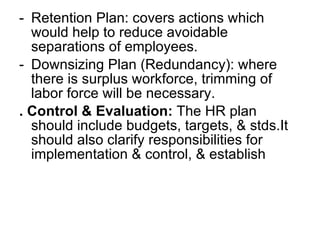 Retention Plan: covers actions which would help to reduce avoidable separations of employees. Downsizing Plan (Redundancy): where there is surplus workforce, trimming of labor force will be necessary. . Control & Evaluation:  The HR plan should include budgets, targets, & stds.It should also clarify responsibilities for implementation & control, & establish  