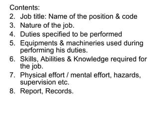 Contents: Job title: Name of the position & code Nature of the job. Duties specified to be performed Equipments & machineries used during performing his duties. Skills, Abilities & Knowledge required for the job. Physical effort / mental effort, hazards, supervision etc. Report, Records.  