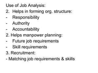 Use of Job Analysis: Helps in forming org. structure: Responsibility Authority Accountability 2. Helps manpower planning: Future job requirements Skill requirements 3. Recruitment: - Matching job requirements & skills 