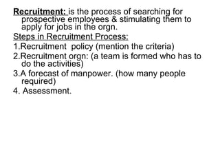 Recruitment:  is the process of searching for prospective employees & stimulating them to apply for jobs in the orgn. Steps in Recruitment Process: 1.Recruitment  policy (mention the criteria) 2.Recruitment orgn: (a team is formed who has to do the activities) 3.A forecast of manpower. (how many people required)  4. Assessment. 
